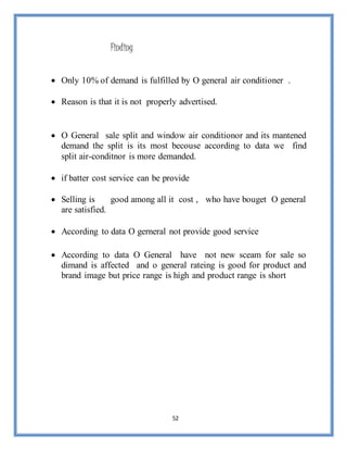 52
Finding
 Only 10% of demand is fulfilled by O general air conditioner .
 Reason is that it is not properly advertised.
 O General sale split and window air conditionor and its mantened
demand the split is its most becouse according to data we find
split air-conditnor is more demanded.
 if batter cost service can be provide
 Selling is good among all it cost , who have bouget O general
are satisfied.
 According to data O gerneral not provide good service
 According to data O General have not new sceam for sale so
dimand is affected and o general rateing is good for product and
brand image but price range is high and product range is short
 