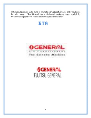 6
800 channel partners and a number of exclusive General Arcades and Franchisees
for after sales. ETA General has a dedicated marketing team headed by
professionals spread over various locations across the country
 