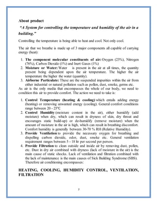 7
About product
“A System for controlling the temperature and humidity of the air in a
building.”
Controlling the temperature is being able to heat and cool. Not only cool.
The air that we breathe is made up of 3 major components all capable of carrying
energy (heat):
1. The component molecular constituents of air: Oxygen (23%), Nitrogen
(76%), Carbon Dioxide (1%) and Inert Gases (1%)
2. Moisture or Water: Water is present in the air at all times, the quantity
present being dependent upon the air temperature. The higher the air
temperature the higher the water (quantity).
3. Airborne Particulate: These are the suspended impurities within the air from
either industrial or natural pollution such as pollen, dust, smoke, germs etc.
As air is the only media that encompasses the whole of our body, we need to
condition this air to provide comfort. The action we need to take is:
1. Control Temperature (heating & cooling) which entails adding energy
(heating) or removing unwanted energy (cooling). General comfort conditions
range between 20 - 25℃
2. Control Humidity (moisture content in the air), either humidify (add
moisture) when dry, which can result in dryness of skin, dry throat and
encourages static build-up) or de-humidify (remove moisture) when the
amount of moisture in the air is high, which can result in breathing discomfort.
Comfort humidity is generally between 30-70 % RH (Relative Humidity).
3. Provide Ventilation to provide the necessary oxygen for breathing and
dispelling carbon dioxide, odor, dust, smoke etc. General ventilation
requirement ranges between 5 - 18 ltr per second per person.
4. Provide Filtration to clean outside and inside air by removing dust, pollen,
etc. Dust in dry air combined with dryness (lack of moisture in the air) is the
main cause of static shocks. Lack of ventilation and filtration combined with
the lack of maintenance is the main causes of Sick Building Syndrome (SBS).
Therefore air conditioning encompasses:
HEATING, COOLING, HUMIDITY CONTROL, VENTILATION,
FILTRATION
 