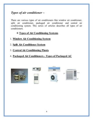 8
Types of air conditioner –
There are various types of air conditioners like window air conditioner,
split air conditioner, packaged air conditioner and central air
conditioning system. This series of articles describes all types of air
conditioners.
 Types of Air Conditioning Systems
1. Window Air Conditioning System
2. Split Air Conditioner System
3. Central Air Conditioning Plants
4. Packaged Air Conditioners - Types of Packaged AC
 