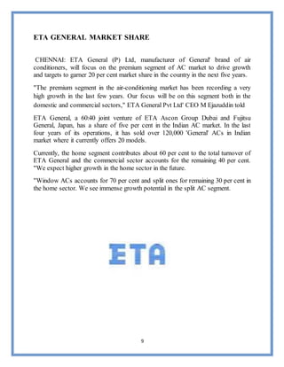 9
ETA GENERAL MARKET SHARE
CHENNAI: ETA General (P) Ltd, manufacturer of General' brand of air
conditioners, will focus on the premium segment of AC market to drive growth
and targets to garner 20 per cent market share in the country in the next five years.
"The premium segment in the air-conditioning market has been recording a very
high growth in the last few years. Our focus will be on this segment both in the
domestic and commercial sectors," ETA General Pvt Ltd' CEO M Ejazuddin told
ETA General, a 60:40 joint venture of ETA Ascon Group Dubai and Fujitsu
General, Japan, has a share of five per cent in the Indian AC market. In the last
four years of its operations, it has sold over 120,000 'General' ACs in Indian
market where it currently offers 20 models.
Currently, the home segment contributes about 60 per cent to the total turnover of
ETA General and the commercial sector accounts for the remaining 40 per cent.
"We expect higher growth in the home sector in the future.
"Window ACs accounts for 70 per cent and split ones for remaining 30 per cent in
the home sector. We see immense growth potential in the split AC segment.
 