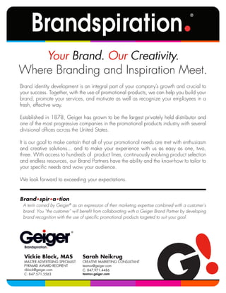 Brand identity development is an integral part of your company’s growth and crucial to
your success. Together, with the use of promotional products, we can help you build your
brand, promote your services, and motivate as well as recognize your employees in a
fresh, effective way.
Established in 1878, Geiger has grown to be the largest privately held distributor and
one of the most progressive companies in the promotional products industry with several
divisional ofﬁces across the United States.
It is our goal to make certain that all of your promotional needs are met with enthusiasm
and creative solutions... and to make your experience with us as easy as one, two,
three. With access to hundreds of product lines, continuously evolving product selection
and endless resources, our Brand Partners have the ability and the know-how to tailor to
your speciﬁc needs and wow your audience.
We look forward to exceeding your expectations.
Brand•spir•a•tion
A term coined by Geiger®
as an expression of their marketing expertise combined with a customer’s
brand. You “the customer” will beneﬁt from collaborating with a Geiger Brand Partner by developing
brand recognition with the use of speciﬁc promotional products targeted to suit your goal.
Your Brand. Our Creativity.
Where Branding and Inspiration Meet.
Vickie Block, MAS
MASTER ADVERTISING SPECIALIST
PYRAMID AWARD RECIPIENT
vblock@geiger.com
C: 847.571.5563
Sarah Neikrug
CREATIVE MARKETING CONSULTANT
teamsv@geiger.com
C: 847.971.4486
teamsv.geiger.com
 