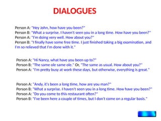 DIALOGUES
Person A: "Hey John, how have you been?"
Person B: "What a surprise. I haven't seen you in a long time. How have you been?"
Person A: "I'm doing very well. How about you?"
Person B: "I finally have some free time. I just finished taking a big examination, and
I'm so relieved that I'm done with it."
Person A: "Hi Nancy, what have you been up to?"
Person B: "The same ole same ole." Or, "The same as usual. How about you?"
Person A: "I'm pretty busy at work these days, but otherwise, everything is great."
Person A: "Andy, it's been a long time, how are you man?"
Person B: "What a surprise. I haven't seen you in a long time. How have you been?"
Person A: "Do you come to this restaurant often?"
Person B: "I've been here a couple of times, but I don't come on a regular basis."
 