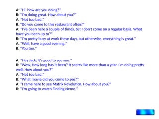 A: "Hi, how are you doing?"
B: "I'm doing great. How about you?"
A: "Not too bad."
B: "Do you come to this restaurant often?"
A: "I've been here a couple of times, but I don't come on a regular basis. What
have you been up to?"
B: "I'm pretty busy at work these days, but otherwise, everything is great."
A: "Well, have a good evening."
B: "You too."
A: "Hey Jack, it's good to see you."
B: "Wow. How long has it been? It seems like more than a year. I'm doing pretty
well. How about you?"
A: "Not too bad."
B: "What movie did you come to see?"
A: "I came here to see Matrix Revolution. How about you?"
B: "I'm going to watch Finding Nemo."
 