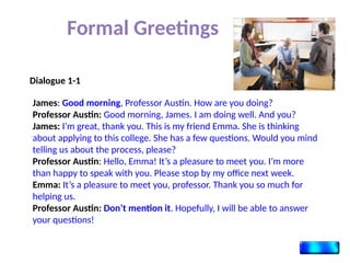 Formal Greetings
James: Good morning, Professor Austin. How are you doing?
Professor Austin: Good morning, James. I am doing well. And you?
James: I’m great, thank you. This is my friend Emma. She is thinking
about applying to this college. She has a few questions. Would you mind
telling us about the process, please?
Professor Austin: Hello, Emma! It’s a pleasure to meet you. I’m more
than happy to speak with you. Please stop by my office next week.
Emma: It’s a pleasure to meet you, professor. Thank you so much for
helping us.
Professor Austin: Don’t mention it. Hopefully, I will be able to answer
your questions!
Dialogue 1-1
 