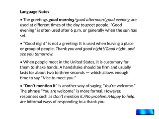 Language Notes
• The greetings good morning/good afternoon/good evening are
used at different times of the day to greet people. “Good
evening” is often used after 6 p.m. or generally when the sun has
set.
• “Good night” is not a greeting: It is used when leaving a place
or group of people. Thank you and good night!/Good night, and
see you tomorrow.
• When people meet in the United States, it is customary for
them to shake hands. A handshake should be firm and usually
lasts for about two to three seconds — which allows enough
time to say “Nice to meet you.”
• “Don’t mention it” is another way of saying “You’re welcome.”
The phrase “You are welcome” is more formal. However,
responses such as Don’t mention it./No problem./Happy to help.
are informal ways of responding to a thank you
 