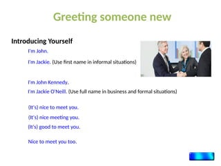 Introducing Yourself
Greeting someone new
I'm John.
I'm Jackie. (Use first name in informal situations)
I'm John Kennedy.
I'm Jackie O'Neill. (Use full name in business and formal situations)
(It's) nice to meet you.
(It's) nice meeting you.
(It's) good to meet you.
Nice to meet you too.
 
