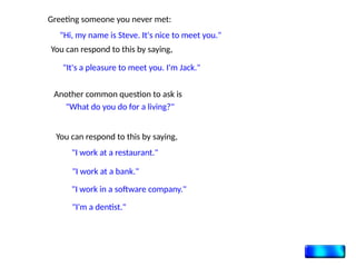 Greeting someone you never met:
"Hi, my name is Steve. It's nice to meet you."
You can respond to this by saying,
"It's a pleasure to meet you. I'm Jack."
Another common question to ask is
"What do you do for a living?"
You can respond to this by saying,
"I work at a restaurant."
"I work at a bank."
"I work in a software company."
"I'm a dentist."
 