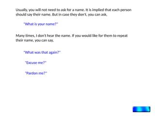 Usually, you will not need to ask for a name. It is implied that each person
should say their name. But in case they don't, you can ask,
"What is your name?"
Many times, I don't hear the name. If you would like for them to repeat
their name, you can say,
"What was that again?"
"Excuse me?"
"Pardon me?"
 