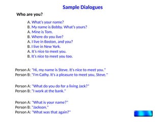 Who are you?
A. What’s your name?
B. My name is Bobby. What’s yours?
A. Mine is Tom.
B. Where do you live?
A. I live in Boston, and you?
B. I live in New York.
A. It’s nice to meet you.
B. It’s nice to meet you too.
Person A: "Hi, my name is Steve. It's nice to meet you."
Person B: "I'm Cathy. It's a pleasure to meet you, Steve."
Person A: "What do you do for a living Jack?"
Person B: "I work at the bank."
Person A: "What is your name?"
Person B: "Jackson."
Person A: "What was that again?"
Sample Dialogues
 