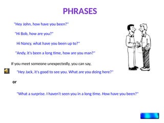 "Hey John, how have you been?"
"Hi Bob, how are you?"
Hi Nancy, what have you been up to?"
"Andy, it's been a long time, how are you man?"
PHRASES
If you meet someone unexpectedly, you can say,
"Hey Jack, it's good to see you. What are you doing here?"
or
"What a surprise. I haven't seen you in a long time. How have you been?"
 