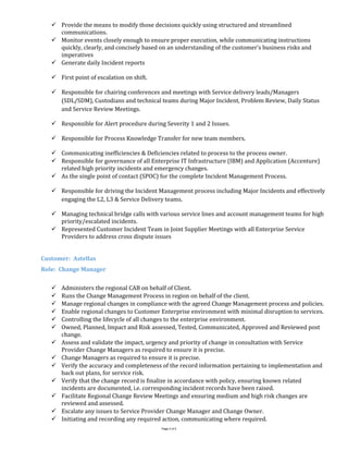  Provide the means to modify those decisions quickly using structured and streamlined
communications.
 Monitor events closely enough to ensure proper execution, while communicating instructions
quickly, clearly, and concisely based on an understanding of the customer’s business risks and
imperatives
 Generate daily Incident reports
 First point of escalation on shift.
 Responsible for chairing conferences and meetings with Service delivery leads/Managers
(SDL/SDM), Custodians and technical teams during Major Incident, Problem Review, Daily Status
and Service Review Meetings.
 Responsible for Alert procedure during Severity 1 and 2 Issues.
 Responsible for Process Knowledge Transfer for new team members.
 Communicating inefficiencies & Deficiencies related to process to the process owner.
 Responsible for governance of all Enterprise IT Infrastructure (IBM) and Application (Accenture)
related high priority incidents and emergency changes.
 As the single point of contact (SPOC) for the complete Incident Management Process.
 Responsible for driving the Incident Management process including Major Incidents and effectively
engaging the L2, L3 & Service Delivery teams.
 Managing technical bridge calls with various service lines and account management teams for high
priority/escalated incidents.
 Represented Customer Incident Team in Joint Supplier Meetings with all Enterprise Service
Providers to address cross dispute issues
Customer: Astellas
Role: Change Manager
 Administers the regional CAB on behalf of Client.
 Runs the Change Management Process in region on behalf of the client.
 Manage regional changes in compliance with the agreed Change Management process and policies.
 Enable regional changes to Customer Enterprise environment with minimal disruption to services.
 Controlling the lifecycle of all changes to the enterprise environment.
 Owned, Planned, Impact and Risk assessed, Tested, Communicated, Approved and Reviewed post
change.
 Assess and validate the impact, urgency and priority of change in consultation with Service
Provider Change Managers as required to ensure it is precise.
 Change Managers as required to ensure it is precise.
 Verify the accuracy and completeness of the record information pertaining to implementation and
back out plans, for service risk.
 Verify that the change record is finalize in accordance with policy, ensuring known related
incidents are documented, i.e. corresponding incident records have been raised.
 Facilitate Regional Change Review Meetings and ensuring medium and high risk changes are
reviewed and assessed.
 Escalate any issues to Service Provider Change Manager and Change Owner.
 Initiating and recording any required action, communicating where required.
Page 2 of 5
 
