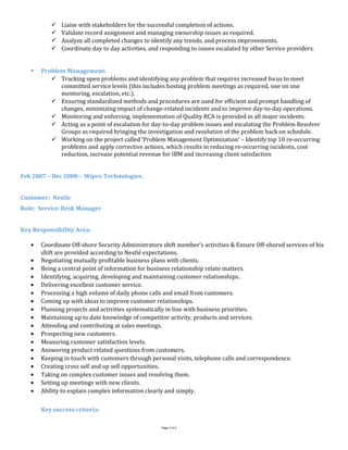  Liaise with stakeholders for the successful completion of actions.
 Validate record assignment and managing ownership issues as required.
 Analyze all completed changes to identify any trends, and process improvements.
 Coordinate day to day activities, and responding to issues escalated by other Service providers.
 Problem Management:
 Tracking open problems and identifying any problem that requires increased focus to meet
committed service levels (this includes hosting problem meetings as required, one on one
mentoring, escalation, etc.).
 Ensuring standardized methods and procedures are used for efficient and prompt handling of
changes, minimizing impact of change-related incidents and to improve day-to-day operations.
 Monitoring and enforcing, implementation of Quality RCA is provided in all major incidents.
 Acting as a point of escalation for day-to-day problem issues and escalating the Problem Resolver
Groups as required bringing the investigation and resolution of the problem back on schedule.
 Working on the project called ‘Problem Management Optimization’ – Identify top 10 re-occurring
problems and apply corrective actions, which results in reducing re-occurring incidents, cost
reduction, increase potential revenue for IBM and increasing client satisfaction
Feb 2007 – Dec 2008-: Wipro Technologies.
Customer: Nestle
Role: Service Desk Manager
Key Responsibility Area:
• Coordinate Off-shore Security Administrators shift member’s activities & Ensure Off-shored services of his
shift are provided according to Nestlé expectations.
• Negotiating mutually profitable business plans with clients.
• Being a central point of information for business relationship relate matters.
• Identifying, acquiring, developing and maintaining customer relationships.
• Delivering excellent customer service.
• Processing a high volume of daily phone calls and email from customers.
• Coming up with ideas to improve customer relationships.
• Planning projects and activities systematically in line with business priorities.
• Maintaining up to date knowledge of competitor activity, products and services.
• Attending and contributing at sales meetings.
• Prospecting new customers.
• Measuring customer satisfaction levels.
• Answering product related questions from customers.
• Keeping in touch with customers through personal visits, telephone calls and correspondence.
• Creating cross sell and up sell opportunities.
• Taking on complex customer issues and resolving them.
• Setting up meetings with new clients.
• Ability to explain complex information clearly and simply.
Key success criteria:
Page 3 of 5
 
