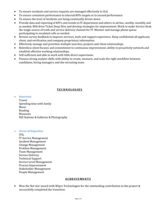 • To ensure incidents and service requests are managed effectively to SLA
• To ensure consistent performance to internal KPIs targets or to exceed performance
• To ensure the level of incidents are being continually driven down
• Provide data and reporting of KPI’s and trends to IT department and others in ad-hoc, weekly, monthly and
as needed. Will drive Ticket Deep Dive and develop strategies for improvement. Work to make Service Desk
the single source of truth and service delivery channel for IT. Monitor and manage phone queue
participating in escalated calls as needed.
• Review survey feedback to improve services, tools and support experience. Keep confidential all applicant,
client, and verification and company proprietary information.
• Effectively manage and prioritize multiple searches, projects and client relationships.
• Relentless client focuses and commitment to continuous improvement; ability to proactively network and
establish effective working relationships.
• Self-sufficient and able to work with little direct supervision.
• Possess strong analytic skills with ability to create, measure, and scale the right workflow between
candidates, hiring managers, and the recruiting team.
TECHNOLOGIES
• Interests:
Travel
Spending time with family
Music
Reading
Museums
Hill Stations & Galleries & Photography
• Areas of Expertise
ITIL
IT Service Management
Incident Management
Change Management
Problem Management
Team Management
Service Delivery
Technical Support
Service Level Management
Process Improvement
Stakeholder Management
People Management
ACHEIVEMENTS
• Won the Net star award with Wipro Technologies for the outstanding contribution to the project &
successfully completed the transition.
Page 4 of 5
 