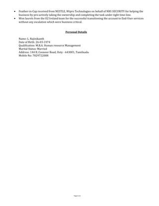 • Feather-in-Cap received from NESTLE, Wipro Technologies on behalf of NBS SECURITY for helping the
business by pro-actively taking the ownership and completing the task under tight time-line.
• Won laurels from the O2 Ireland team for the successful transitioning the account to End-User services
without any escalation which were business critical.
Personal Details
Name: L. Rajinikanth
Date of Birth: 26-03-1974
Qualification: M.B.A. Human resource Management
Marital Status: Married
Address: 144 B, Coonoor Road, Ooty - 643001, Tamilnadu
Mobile No: 7829722008
Page 5 of 5
 
