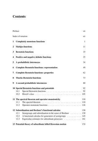 Contents
Preface vii
Index of notation xii
1 Completely monotone functions 1
2 Stieltjes functions 11
3 Bernstein functions 15
4 Positive and negative definite functions 25
5 A probabilistic intermezzo 34
6 Complete Bernstein functions: representation 49
7 Complete Bernstein functions: properties 62
8 Thorin–Bernstein functions 73
9 A second probabilistic intermezzo 80
10 Special Bernstein functions and potentials 92
10.1 Special Bernstein functions . . . . . . . . . . . . . . . . . . . . . . 92
10.2 Hirsch’s class . . . . . . . . . . . . . . . . . . . . . . . . . . . . . 105
11 The spectral theorem and operator monotonicity 110
11.1 The spectral theorem . . . . . . . . . . . . . . . . . . . . . . . . . 110
11.2 Operator monotone functions . . . . . . . . . . . . . . . . . . . . . 118
12 Subordination and Bochner’s functional calculus 130
12.1 Semigroups and subordination in the sense of Bochner . . . . . . . 130
12.2 A functional calculus for generators of semigroups . . . . . . . . . 145
12.3 Eigenvalue estimates for subordinate processes . . . . . . . . . . . 161
13 Potential theory of subordinate killed Brownian motion 174
 