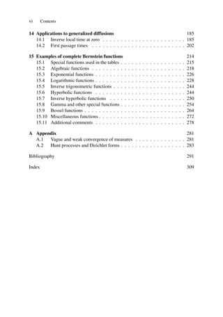 vi Contents
14 Applications to generalized diffusions 185
14.1 Inverse local time at zero . . . . . . . . . . . . . . . . . . . . . . . 185
14.2 First passage times . . . . . . . . . . . . . . . . . . . . . . . . . . 202
15 Examples of complete Bernstein functions 214
15.1 Special functions used in the tables . . . . . . . . . . . . . . . . . . 215
15.2 Algebraic functions . . . . . . . . . . . . . . . . . . . . . . . . . . 218
15.3 Exponential functions . . . . . . . . . . . . . . . . . . . . . . . . . 226
15.4 Logarithmic functions . . . . . . . . . . . . . . . . . . . . . . . . . 228
15.5 Inverse trigonometric functions . . . . . . . . . . . . . . . . . . . . 244
15.6 Hyperbolic functions . . . . . . . . . . . . . . . . . . . . . . . . . 244
15.7 Inverse hyperbolic functions . . . . . . . . . . . . . . . . . . . . . 250
15.8 Gamma and other special functions . . . . . . . . . . . . . . . . . . 254
15.9 Bessel functions . . . . . . . . . . . . . . . . . . . . . . . . . . . . 264
15.10 Miscellaneous functions . . . . . . . . . . . . . . . . . . . . . . . . 272
15.11 Additional comments . . . . . . . . . . . . . . . . . . . . . . . . . 278
A Appendix 281
A.1 Vague and weak convergence of measures . . . . . . . . . . . . . . 281
A.2 Hunt processes and Dirichlet forms . . . . . . . . . . . . . . . . . . 283
Bibliography 291
Index 309
 