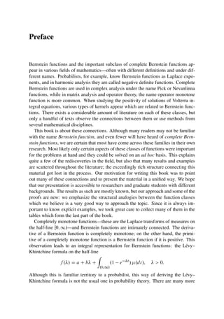 Preface
Bernstein functions and the important subclass of complete Bernstein functions ap-
pear in various fields of mathematics—often with different definitions and under dif-
ferent names. Probabilists, for example, know Bernstein functions as Laplace expo-
nents, and in harmonic analysis they are called negative definite functions. Complete
Bernstein functions are used in complex analysis under the name Pick or Nevanlinna
functions, while in matrix analysis and operator theory, the name operator monotone
function is more common. When studying the positivity of solutions of Volterra in-
tegral equations, various types of kernels appear which are related to Bernstein func-
tions. There exists a considerable amount of literature on each of these classes, but
only a handful of texts observe the connections between them or use methods from
several mathematical disciplines.
This book is about these connections. Although many readers may not be familiar
with the name Bernstein function, and even fewer will have heard of complete Bern-
stein functions, we are certain that most have come across these families in their own
research. Most likely only certain aspects of these classes of functions were important
for the problems at hand and they could be solved on an ad hoc basis. This explains
quite a few of the rediscoveries in the field, but also that many results and examples
are scattered throughout the literature; the exceedingly rich structure connecting this
material got lost in the process. Our motivation for writing this book was to point
out many of these connections and to present the material in a unified way. We hope
that our presentation is accessible to researchers and graduate students with different
backgrounds. The results as such are mostly known, but our approach and some of the
proofs are new: we emphasize the structural analogies between the function classes
which we believe is a very good way to approach the topic. Since it is always im-
portant to know explicit examples, we took great care to collect many of them in the
tables which form the last part of the book.
Completely monotone functions—these are the Laplace transforms of measures on
the half-line Œ0; 1/—and Bernstein functions are intimately connected. The deriva-
tive of a Bernstein function is completely monotone; on the other hand, the primi-
tive of a completely monotone function is a Bernstein function if it is positive. This
observation leads to an integral representation for Bernstein functions: the Lévy–
Khintchine formula on the half-line
f ./ D a C b C
Z
.0;1/
.1 e t
/ .dt/;   0:
Although this is familiar territory to a probabilist, this way of deriving the Lévy–
Khintchine formula is not the usual one in probability theory. There are many more
 