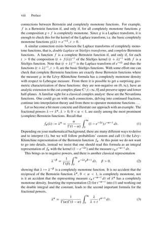 viii Preface
connections between Bernstein and completely monotone functions. For example,
f is a Bernstein function if, and only if, for all completely monotone functions g
the composition g ı f is completely monotone. Since g is a Laplace transform, it is
enough to check this for the kernel of the Laplace transform, i.e. the basic completely
monotone functions g./ D e t, t  0.
A similar connection exists between the Laplace transforms of completely mono-
tone functions, that is, double Laplace or Stieltjes transforms, and complete Bernstein
functions. A function f is a complete Bernstein function if, and only if, for each
t  0 the composition .t C f .// 1 of the Stieltjes kernel .t C / 1 with f is a
Stieltjes function. Note that .t C / 1 is the Laplace transform of e t and thus the
functions .t C / 1, t  0, are the basic Stieltjes functions. With some effort one can
check that complete Bernstein functions are exactly those Bernstein functions where
the measure  in the Lévy–Khintchine formula has a completely monotone density
with respect to Lebesgue measure. From there it is possible to get a surprising geo-
metric characterization of these functions: they are non-negative on .0; 1/, have an
analytic extension to the cut complex plane Cn. 1; 0 and preserve upper and lower
half-planes. A familiar sight for a classical complex analyst: these are the Nevanlinna
functions. One could go on with such connections, delving into continued fractions,
continue into interpolation theory and from there to operator monotone functions ...
Let us become a bit more concrete and illustrate our approach with an example. The
fractional powers  7! ˛,   0, 0  ˛  1, are easily among the most prominent
(complete) Bernstein functions. Recall that
f˛./ WD ˛
D
˛
€.1 ˛/
Z 1
0
.1 e t
/ t ˛ 1
dt: (1)
Depending on your mathematical background, there are many different ways to derive
and to interpret (1), but we will follow probabilists’ custom and call (1) the Lévy–
Khintchine representation of the Bernstein function f˛. At this point we do not want
to go into details, instead we insist that one should read this formula as an integral
representation of f˛ with the kernel .1 e t / and the measure c˛ t ˛ 1 dt.
This brings us to negative powers, and there is another classical representation
 ˇ
D
1
€.ˇ/
Z 1
0
e t
tˇ 1
dt; ˇ  0; (2)
showing that  7!  ˇ is a completely monotone function. It is no accident that the
reciprocal of the Bernstein function ˛, 0  ˛  1, is completely monotone, nor
is it an accident that the representing measure c˛ t ˛ 1 dt of ˛ has a completely
monotone density. Inserting the representation (2) for t ˛ 1 into (1) and working out
the double integral and the constant, leads to the second important formula for the
fractional powers,
˛
D
1
€.˛/€.1 ˛/
Z 1
0

 C t
t˛ 1
dt: (3)
 