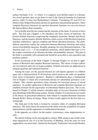 x Preface
replace (formally)  by A, where A is a negative semi-definite matrix or a dissipa-
tive closed operator, then we get from (1) and (2) the classical formulae for fractional
powers, while (3) turns into Balakrishnan’s formula. Considering BF and CBF we
obtain a fully-fledged functional calculus for generators and potential operators. Since
complete Bernstein functions are operator monotone functions we can even recover
the famous Heinz–Kato inequality.
Let us briefly describe the content and the structure of the book. It consists of three
parts. The first part, Chapters 1–10, introduces the basic classes of functions: the
positive definite functions comprising the completely monotone, Stieltjes and Hirsch
functions, and the negative definite functions which consist of the Bernstein functions
and their subfamilies—special, complete and Thorin–Bernstein functions. Two prob-
abilistic intermezzi explore the connection between Bernstein functions and certain
classes of probability measures. Roughly speaking, for every Bernstein function f the
functions exp. tf /, t  0, are completely monotone, which implies that exp. tf / is
the Laplace transform of an infinitely divisible sub-probability measure. This part of
the book is essentially self-contained and should be accessible to non-specialists and
graduate students.
In the second part of the book, Chapter 11 through Chapter 14, we turn to appli-
cations of Bernstein and complete Bernstein functions. The choice of topics reflects
our own interests and is by no means complete. Notable omissions are applications in
integral equations and continued fractions.
Among the topics are the spectral theorem for self-adjoint operators in a Hilbert
space and a characterization of all functions which preserve the order (in quadratic
form sense) of dissipative operators. Bochner’s subordination plays a fundamental
role in Chapter 12 where also a functional calculus for subordinate generators is de-
veloped. This calculus generalizes many formulae for fractional powers of closed
operators. As another application of Bernstein and complete Bernstein functions we
establish estimates for the eigenvalues of subordinate Markov processes. This is con-
tinued in Chapter 13 which contains a detailed study of excessive functions of killed
and subordinate killed Brownian motion. Finally, Chapter 14 is devoted to two results
in the theory of generalized diffusions, both related to complete Bernstein functions
through Kreı̆n’s theory of strings. Many of these results appear for the first time in a
monograph.
The third part of the book is formed by extensive tables of complete Bernstein
functions. The main criteria for inclusion in the tables were the availability of explicit
representations and the appearance in mathematical literature.
In the appendix we collect, for the readers’ convenience, some supplementary re-
sults.
We started working on this monograph in summer 2006, during a one-month work-
shop organized by one of us at the University of Marburg. Over the years we were
supported by our universities: Institut für Stochastik, Technische Universität Dresden,
 