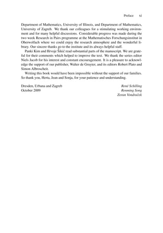 Preface xi
Department of Mathematics, University of Illinois, and Department of Mathematics,
University of Zagreb. We thank our colleagues for a stimulating working environ-
ment and for many helpful discussions. Considerable progress was made during the
two week Research in Pairs programme at the Mathematisches Forschungsinstitut in
Oberwolfach where we could enjoy the research atmosphere and the wonderful li-
brary. Our sincere thanks go to the institute and its always helpful staff.
Panki Kim and Hrvoje Šikić read substantial parts of the manuscript. We are grate-
ful for their comments which helped to improve the text. We thank the series editor
Niels Jacob for his interest and constant encouragement. It is a pleasure to acknowl-
edge the support of our publisher, Walter de Gruyter, and its editors Robert Plato and
Simon Albroscheit.
Writing this book would have been impossible without the support of our families.
So thank you, Herta, Jean and Sonja, for your patience and understanding.
Dresden, Urbana and Zagreb René Schilling
October 2009 Renming Song
Zoran Vondraček
 