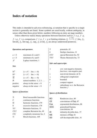 Index of notation
This index is intended to aid cross-referencing, so notation that is specific to a single
section is generally not listed. Some symbols are used locally, without ambiguity, in
senses other than those given below; numbers following an entry are page numbers.
Unless otherwise stated, binary operations between functions such as f ˙ g, f  g,
f ^ g, f _ g, comparisons f 6 g, f  g or limiting relations fj
j !1
! f , limj fj ,
lim infj fj , lim supj fj , supj fj or infj fj are always understood pointwise.
Operations and operators
a _ b maximum of a and b
a ^ b minimum of a and b
L Laplace transform, 1
Sets
H
¹z 2 C W Im z  0º
H#
¹z 2 C W Im z  0º
!
H ¹z 2 C W Re z  0º
N natural numbers: 1; 2; 3; : : :
positive always in the sense  0
negative always in the sense  0
Spaces of functions
B Borel measurable functions
C continuous functions
H harmonic functions, 179
S excessive functions, 178
BF Bernstein functions, 15
CBF complete Bernstein fns, 49
CM completely monotone fns, 2
H Hirsch functions, 105
P potentials, 45
S Stieltjes functions, 11
SBF special Bernstein fns, 92
TBF Thorin–Bernstein fns, 73
Sub- and superscripts
C sets: non-negative elements,
functions: non-negative part
 non-trivial elements (6 0)
? orthogonal complement
b bounded
c compact support
f subordinate w.r.t. the Bernstein
function f
Spaces of distributions
BO Bondesson class, 80
CE convolutions of Exp, 87
Exp exponential distributions, 88
GGC generalized Gamma
convolutions, 84
ID infinitely divisible distr., 37
ME mixtures of Exp, 81
SD self-decomposable distr., 41
 