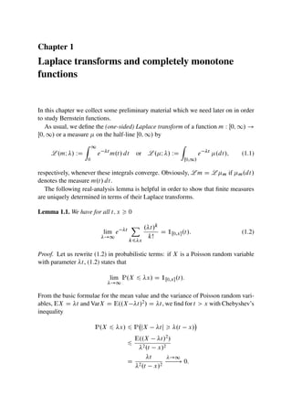Chapter 1
Laplace transforms and completely monotone
functions
In this chapter we collect some preliminary material which we need later on in order
to study Bernstein functions.
As usual, we define the (one-sided) Laplace transform of a function m W Œ0; 1/ !
Œ0; 1/ or a measure  on the half-line Œ0; 1/ by
L .mI / WD
Z 1
0
e t
m.t/ dt or L .I / WD
Z
Œ0;1/
e t
.dt/; (1.1)
respectively, whenever these integrals converge. Obviously, L m D L m if m.dt/
denotes the measure m.t/ dt.
The following real-analysis lemma is helpful in order to show that finite measures
are uniquely determined in terms of their Laplace transforms.
Lemma 1.1. We have for all t; x  0
lim
!1
e t
X
k6x
.t/k
kŠ
D 1Œ0;x.t/: (1.2)
Proof. Let us rewrite (1.2) in probabilistic terms: if X is a Poisson random variable
with parameter t, (1.2) states that
lim
!1
P.X 6 x/ D 1Œ0;x.t/:
From the basic formulae for the mean value and the variance of Poisson random vari-
ables, EX D t and VarX D E..X t/2/ D t, we find for t  x with Chebyshev’s
inequality
P.X 6 x/ 6 P jX tj  .t x/

6
E..X t/2/
2.t x/2
D
t
2.t x/2
!1
! 0:
 