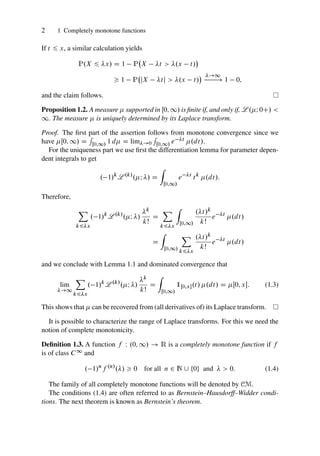2 1 Completely monotone functions
If t 6 x, a similar calculation yields
P.X 6 x/ D 1 P X t  .x t/

 1 P jX tj  .x t/
 !1
! 1 0;
and the claim follows.
Proposition 1.2. A measure  supported in Œ0; 1/ is finite if, and only if, L .I 0C/ 
1. The measure  is uniquely determined by its Laplace transform.
Proof. The first part of the assertion follows from monotone convergence since we
have Œ0; 1/ D
R
Œ0;1/ 1 d D lim!0
R
Œ0;1/ e t .dt/.
For the uniqueness part we use first the differentiation lemma for parameter depen-
dent integrals to get
. 1/k
L .k/
.I / D
Z
Œ0;1/
e t
tk
.dt/:
Therefore,
X
k6x
. 1/k
L .k/
.I /
k
kŠ
D
X
k6x
Z
Œ0;1/
.t/k
kŠ
e t
.dt/
D
Z
Œ0;1/
X
k6x
.t/k
kŠ
e t
.dt/
and we conclude with Lemma 1.1 and dominated convergence that
lim
!1
X
k6x
. 1/k
L .k/
.I /
k
kŠ
D
Z
Œ0;1/
1Œ0;x.t/ .dt/ D Œ0; x: (1.3)
This shows that  can be recovered from (all derivatives of) its Laplace transform.
It is possible to characterize the range of Laplace transforms. For this we need the
notion of complete monotonicity.
Definition 1.3. A function f W .0; 1/ ! R is a completely monotone function if f
is of class C1 and
. 1/n
f .n/
./  0 for all n 2 N [ ¹0º and   0: (1.4)
The family of all completely monotone functions will be denoted by CM.
The conditions (1.4) are often referred to as Bernstein–Hausdorff–Widder condi-
tions. The next theorem is known as Bernstein’s theorem.
 