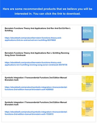 Here are some recommended products that we believe you will be
interested in. You can click the link to download.
Bernstein Functions Theory And Applications 2nd Rev And Ext Ed Ren L
Schilling
https://ebookbell.com/product/bernstein-functions-theory-and-
applications-2nd-rev-and-ext-ed-ren-l-schilling-50378662
Bernstein Functions Theory And Applications Ren L Schilling Renming
Song Zoran Vondracek
https://ebookbell.com/product/bernstein-functions-theory-and-
applications-ren-l-schilling-renming-song-zoran-vondracek-50378736
Symbolic Integration I Transcendental Functions 2nd Edition Manuel
Bronstein Auth
https://ebookbell.com/product/symbolic-integration-i-transcendental-
functions-2nd-edition-manuel-bronstein-auth-4200922
Symbolic Integration I Transcendental Functions 2nd Edition Manuel
Bronstein Auth
https://ebookbell.com/product/symbolic-integration-i-transcendental-
functions-2nd-edition-manuel-bronstein-auth-1532072
 