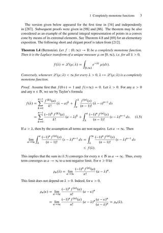 1 Completely monotone functions 3
The version given below appeared for the first time in [34] and independently
in [287]. Subsequent proofs were given in [98] and [86]. The theorem may be also
considered as an example of the general integral representation of points in a convex
cone by means of its extremal elements. See Theorem 4.8 and [69] for an elementary
exposition. The following short and elegant proof is taken from [212].
Theorem 1.4 (Bernstein). Let f W .0; 1/ ! R be a completely monotone function.
Then it is the Laplace transform of a unique measure  on Œ0; 1/, i.e. for all   0,
f ./ D L .I / D
Z
Œ0;1/
e t
.dt/:
Conversely, whenever L .I /  1 for every   0,  7! L .I / is a completely
monotone function.
Proof. Assume first that f .0C/ D 1 and f .C1/ D 0. Let   0. For any a  0
and any n 2 N, we see by Taylor’s formula
f ./ D
n 1
X
kD0
f .k/.a/
kŠ
. a/k
C
Z 
a
f .n/.s/
.n 1/Š
. s/n 1
ds
D
n 1
X
kD0
. 1/kf .k/.a/
kŠ
.a /k
C
Z a

. 1/nf .n/.s/
.n 1/Š
.s /n 1
ds: (1.5)
If a  , then by the assumption all terms are non-negative. Let a ! 1. Then
lim
a!1
Z a

. 1/nf .n/.s/
.n 1/Š
.s /n 1
ds D
Z 1

. 1/nf .n/.s/
.n 1/Š
.s /n 1
ds
6 f ./:
This implies that the sum in (1.5) converges for every n 2 N as a ! 1. Thus, every
term converges as a ! 1 to a non-negative limit. For n  0 let
n./ D lim
a!1
. 1/nf .n/.a/
nŠ
.a /n
:
This limit does not depend on   0. Indeed, for   0,
n./ D lim
a!1
. 1/nf .n/.a/
nŠ
.a /n
D lim
a!1
. 1/nf .n/.a/
nŠ
.a /n .a /n
.a /n
D n./:
 