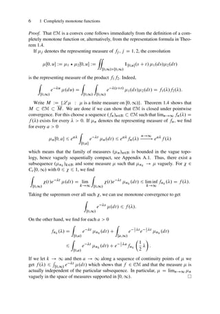 6 1 Completely monotone functions
Proof. That CM is a convex cone follows immediately from the definition of a com-
pletely monotone function or, alternatively, from the representation formula in Theo-
rem 1.4.
If j denotes the representing measure of fj , j D 1; 2, the convolution
Œ0; u WD 1 ? 2Œ0; u WD
“
Œ0;1/Œ0;1/
1Œ0;u.s C t/ 1.ds/2.dt/
is the representing measure of the product f1f2. Indeed,
Z
Œ0;1/
e u
.du/ D
Z
Œ0;1/
Z
Œ0;1/
e .sCt/
1.ds/2.dt/ D f1./f2./:
Write M WD ¹L  W  is a finite measure on Œ0; 1/º. Theorem 1.4 shows that
M  CM  M. We are done if we can show that CM is closed under pointwise
convergence. For this choose a sequence .fn/n2N  CM such that limn!1 fn./ D
f ./ exists for every   0. If n denotes the representing measure of fn, we find
for every a  0
nŒ0; a 6 ea
Z
Œ0;a
e t
n.dt/ 6 ea
fn./
n!1
! ea
f ./
which means that the family of measures .n/n2N is bounded in the vague topo-
logy, hence vaguely sequentially compact, see Appendix A.1. Thus, there exist a
subsequence .nk
/k2N and some measure  such that nk
!  vaguely. For  2
CcŒ0; 1/ with 0 6  6 1, we find
Z
Œ0;1/
.t/e t
.dt/ D lim
k!1
Z
Œ0;1/
.t/e t
nk
.dt/ 6 lim inf
k!1
fnk
./ D f ./:
Taking the supremum over all such , we can use monotone convergence to get
Z
Œ0;1/
e s
.dt/ 6 f ./:
On the other hand, we find for each a  0
fnk
./ D
Z
Œ0;a/
e t
nk
.dt/ C
Z
Œa;1/
e
1
2 t
e
1
2 t
nk
.dt/
6
Z
Œ0;a/
e t
nk
.dt/ C e
1
2 a
fnk

1
2


:
If we let k ! 1 and then a ! 1 along a sequence of continuity points of  we
get f ./ 6
R
Œ0;1/ e t .dt/ which shows that f 2 CM and that the measure  is
actually independent of the particular subsequence. In particular,  D limn!1 n
vaguely in the space of measures supported in Œ0; 1/.
 