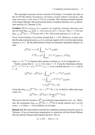 1 Completely monotone functions 7
The seemingly innocuous closure assertion of Corollary 1.6 actually says that on
the set CM the notions of pointwise convergence, locally uniform convergence, and
even convergence in the space C1.0; 1/ coincide. This situation reminds remotely
of the famous Montel’s theorem from the theory of analytic functions, see e.g. Beren-
stein and Gay [21, Theorem 2.2.8].
Corollary 1.7. Let .fn/n2N be a sequence of completely monotone functions such
that the limit limn!1 fn./ D f ./ exists for all  2 .0; 1/. Then f 2 CM and
limn!1 f
.k/
n ./ D f .k/./ for all k 2 N [ ¹0º locally uniformly in  2 .0; 1/.
Proof. From Corollary 1.6 we know already that f 2 CM. Moreover, we have seen
that the representing measures n of fn converge vaguely in Œ0; 1/ to the representing
measure  of f . By the differentiation lemma for parameter dependent integrals we
infer
f .k/
n ./ D . 1/k
Z
Œ0;1/
tk
e t
n.dt/
n!1
! . 1/k
Z
Œ0;1/
tk
e t
.dt/ D f .k/
./;
since t 7! tke t is a function that vanishes at infinity, cf. (A.3) in Appendix A.1.
Finally, assume that j j 6 ı for some ı  0. Using the elementary estimate
je t e t j 6 j j t e .^/t , ; ; t  0, we conclude that for ;    and all
  0
ˇ
ˇf .k/
n ./ f .k/
n ./
ˇ
ˇ 6
Z
.0;1/
ˇ
ˇe t
e t
ˇ
ˇ tk
n.dt/
6 ı
Z
.0;1/
e .^/t
tkC1
n.dt/
D ı
ˇ
ˇf .kC1/
n . ^ /
ˇ
ˇ:
Using that limn!1 f
.kC1/
n . ^ / D f .kC1/. ^ /, we find for sufficiently large
values of n ˇ
ˇf .k/
n ./ f .k/
n ./
ˇ
ˇ 6 2ı sup

ˇ
ˇf .kC1/
. /
ˇ
ˇ:
This proves that the functions f
.k/
n are uniformly equicontinuous on Œ; 1/. There-
fore, the convergence limn!1 f
.k/
n ./ D f .k/./ is locally uniform on Œ; 1/ for
every   0. Since   0 was arbitrary, we are done.
Remark 1.8. The representation formula for completely monotone functions given in
Theorem 1.4 has an interesting interpretation in connection with the Kreı̆n–Milman
theorem and the Choquet representation theorem. The set
®
f 2 CM W f .0C/ D 1
¯
 