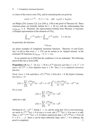 8 1 Completely monotone functions
is a basis of the convex cone CMb, and its extremal points are given by
et ./ D e t
; 0 6 t  1; and e1./ D 1¹0º./;
see Phelps [234, Lemma 2.2], Lax [199, p. 139] or the proof of Theorem 4.8. These
extremal points are formally defined for  2 Œ0; 1/ with the understanding that
e1j.0;1/  0. Therefore, the representation formula from Theorem 1.4 becomes
a Choquet representation of the elements of CMb,
Z
Œ0;1/
e t
.dt/ D
Z
Œ0;1
e t
.dt/;  2 .0; 1/:
In particular, the functions
et j.0;1/
are prime examples of completely monotone functions. Theorem 1.4 and Corol-
lary 1.6 tell us that every f 2 CM can be written as an ‘integral mixture’ of the
extremal CM-functions ¹et j.0;1/ W 0 6 t  1º.
It was pointed out in [256] that the conditions (1.4) are redundant. The following
proof of this fact is from [109].
Proposition 1.9. Let f W .0; 1/ ! R be a C1 function such that f  0, f 0 6 0
and . 1/nf .n/  0 for infinitely many n 2 N. Then f is a completely monotone
function.
Proof. Let n  2 be such that . 1/nf .n/./  0 for all   0. By Taylor’s formula,
for every a  0
f ./ D
n 1
X
kD0
f .k/.a/
kŠ
. a/k
C . 1/n
Z 
a
. 1/nf .n/.s/
.n 1/Š
. s/n 1
ds:
If n is even
f ./ 
n 1
X
kD0
f .k/.a/
kŠ
. a/k
;
while for n odd
f ./ 6
n 1
X
kD0
f .k/.a/
kŠ
. a/k
:
Dividing by . a/n 1, letting  ! 1, and by using that f ./ is non-increasing,
we arrive at f .n 1/.a/ 6 0 in case n is even, and f .n 1/.a/  0 in case n is odd.
Thus, . 1/n 1f .n 1/.a/  0. It follows inductively that . 1/kf .k/.a/  0 for all
k D 0; 1; : : : ; n. Since n can be taken arbitrarily large, and a  0 is arbitrary, the
proof is completed.
 