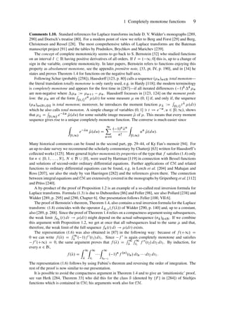 1 Completely monotone functions 9
Comments 1.10. Standard references for Laplace transforms include D. V. Widder’s monographs [289,
290] and Doetsch’s treatise [80]. For a modern point of view we refer to Berg and Forst [29] and Berg,
Christensen and Ressel [28]. The most comprehensive tables of Laplace transforms are the Bateman
manuscript project [91] and the tables by Prudnikov, Brychkov and Marichev [239].
The concept of complete monotonicity seems to go back to S. Bernstein [32] who studied functions
on an interval I  R having positive derivatives of all orders. If I D . 1; 0 this is, up to a change of
sign in the variable, complete monotonicity. In later papers, Bernstein refers to functions enjoying this
property as absolument monotone, see the appendix première note, [33, pt. IV, p. 190], and in [34] he
states and proves Theorem 1.4 for functions on the negative half-axis.
Following Schur (probably [258]), Hausdorff [123, p. 80] calls a sequence .n/n2N total monoton—
the literal translation totally monotone is only rarely used, e.g. in Hardy [118]; the modern terminology
is completely monotone and appears for the first time in [287]—if all iterated differences . 1/kkn
are non-negative where n WD nC1 n. Hausdorff focusses in [123, 124] on the moment prob-
lem: the n are of the form
R
.0;1 tn .dt/ for some measure  on .0; 1 if, and only if, the sequence
.n/n2N[¹0º is total monoton; moreover, he introduces the moment function  WD
R
.0;1 t .dt/
which he also calls total monoton. A simple change of variables .0; 1 3 t e u; u 2 Œ0; 1/, shows
that  D
R
Œ0;1/ e u Q
.du/ for some suitable image measure Q
 of . This means that every moment
sequence gives rise to a unique completely monotone function. The converse is much easier since
Z
Œ0;1/
e u
Q
.du/ D
1
X
nD0
. 1/nn
nŠ
Z
Œ0;1/
un
Q
.du/:
Many historical comments can be found in the second part, pp. 29–44, of Ky Fan’s memoir [94]. For
an up-to-date survey we recommend the scholarly commentary by Chatterji [63] written for Hausdorff’s
collected works [125]. More general higher monotonicity properties of the type that f satisfies (1.4) only
for n 2 ¹0; 1; : : : ; N º, N 2 N [ ¹0º, were used by Hartman [119] in connection with Bessel functions
and solutions of second-order ordinary differential equations. Further applications of CM and related
functions to ordinary differential equations can be found, e.g. in Lorch et al. [204] and Mahajan and
Ross [207], see also the study by van Haeringen [282] and the references given there. The connection
between integral equations and CM are extensively covered in the monographs by Gripenberg et al. [112]
and Prüss [240].
A by-product of the proof of Proposition 1.2 is an example of a so-called real inversion formula for
Laplace transforms. Formula (1.3) is due to Dubourdieu [86] and Feller [98], see also Pollard [238] and
Widder [289, p. 295] and [290, Chapter 6]. Our presentation follows Feller [100, VII.6].
The proof of Bernstein’s theorem, Theorem 1.4, also contains a real inversion formula for the Laplace
transform: (1.8) coincides with the operator Lk;y.f .// of Widder [290, p. 140] and, up to a constant,
also [289, p. 288]. Since the proof of Theorem 1.4 relies on a compactness argument using subsequences,
the weak limit fnk
.t/ dt ! .dt/ might depend on the actual subsequence .nk/k2N. If we combine
this argument with Proposition 1.2, we get at once that all subsequences lead to the same  and that,
therefore, the weak limit of the full sequence fn.t/ dt ! .dt/ exists.
The representation (1.6) was also obtained in [87] in the following way: because of f .C1/ D
0 we can write f ./ D
R 1
 . 1/f 0.t1/ dt1. Since f 0 is again completely monotone and satisfies
f 0.C1/ D 0, the same argument proves that f ./ D
R 1

R 1
t1
f 00.t2/ dt2 dt1. By induction, for
every n 2 N,
f ./ D
Z 1

Z 1
t1
  
Z 1
tn 1
. 1/n
f .n/
.tn/ dtn    dt2 dt1:
The representation (1.6) follows by using Fubini’s theorem and reversing the order of integration. The
rest of the proof is now similar to our presentation.
It is possible to avoid the compactness argument in Theorem 1.4 and to give an ‘intuitionistic’ proof,
see van Herk [284, Theorem 33] who did this for the class S (denoted by ¹F º in [284]) of Stieltjes
functions which is contained in CM; his arguments work also for CM.
 
