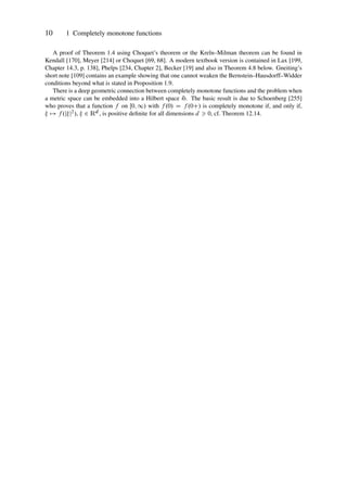 10 1 Completely monotone functions
A proof of Theorem 1.4 using Choquet’s theorem or the Kreı̆n–Milman theorem can be found in
Kendall [170], Meyer [214] or Choquet [69, 68]. A modern textbook version is contained in Lax [199,
Chapter 14.3, p. 138], Phelps [234, Chapter 2], Becker [19] and also in Theorem 4.8 below. Gneiting’s
short note [109] contains an example showing that one cannot weaken the Bernstein–Hausdorff–Widder
conditions beyond what is stated in Proposition 1.9.
There is a deep geometric connection between completely monotone functions and the problem when
a metric space can be embedded into a Hilbert space H. The basic result is due to Schoenberg [255]
who proves that a function f on Œ0; 1/ with f .0/ D f .0C/ is completely monotone if, and only if,
 7! f .jj2/,  2 Rd , is positive definite for all dimensions d  0, cf. Theorem 12.14.
 