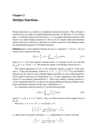 Chapter 2
Stieltjes functions
Stieltjes functions are a subclass of completely monotone functions. They will play a
central role in our study of complete Bernstein functions. In Theorem 7.3 we will see
that f is a Stieltjes function if, and only if, 1=f is a complete Bernstein function. This
allows us to study Stieltjes functions via the set of all complete Bernstein functions
which is the focus of this tract. Therefore we restrict ourselves to the definition and a
few fundamental properties of Stieltjes functions.
Definition 2.1. A (non-negative) Stieltjes function is a function f W .0; 1/ ! Œ0; 1/
which can be written in the form
f ./ D
a

C b C
Z
.0;1/
1
 C t
.dt/ (2.1)
where a; b  0 are non-negative constants and  is a measure on .0; 1/ such that
R
.0;1/.1 C t/ 1.dt/  1. We denote the family of all Stieltjes functions by S.
The integral appearing in (2.1) is also called the Stieltjes transform of the mea-
sure . Using the elementary relation . C t/ 1 D
R 1
0 e tue u du and Fubini’s
theorem one sees that it is also a double Laplace transform. In view of the uniqueness
of the Laplace transform, see Proposition 1.2, a; b and  appearing in the represen-
tation (2.1) are uniquely determined by f . Since some authors consider measures 
on the compactification Œ0; 1, there is no marked difference between Stieltjes trans-
forms and Stieltjes functions in the sense of Definition 2.1.
It is sometimes useful to rewrite (2.1) in the following form
f ./ D
Z
Œ0;1
1 C t
 C t
N
.dt/ (2.2)
where N
 WD aı0 C .1 C t/ 1.dt/ C bı1 is a finite measure on the compact interval
Œ0; 1.
Since for z D  C i 2 C n . 1; 0 and t  0
ˇ
ˇ
ˇ
ˇ
1
z C t
ˇ
ˇ
ˇ
ˇ D
1
p
. C t/2 C 2

1
t C 1
;
i.e. there exist two positive constants c1  c2 (depending on  and ) such that
c1
t C 1
6
1
p
. C t/2 C 2
6
c2
t C 1
;
 