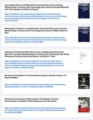 Laser Applications Landoltbrnstein Numerical Data And Functional
Relationships In Science And Technology New Series Advanced Materials
And Technologies 1st Edition D Buerle
https://ebookbell.com/product/laser-applications-landoltbrnstein-
numerical-data-and-functional-relationships-in-science-and-technology-
new-series-advanced-materials-and-technologies-1st-edition-d-
buerle-2211018
Radiological Protection Landoltbrnstein Numerical Data And Functional
Relationships In Science And Technology New Series 4 2005th Edition A
Kaul
https://ebookbell.com/product/radiological-protection-landoltbrnstein-
numerical-data-and-functional-relationships-in-science-and-technology-
new-series-4-2005th-edition-a-kaul-44077984
Collisions Of Electrons With Atomic Ions Landoltbrnstein Numerical
Data And Functional Relationships In Science And Technology New Series
Elementary Particles Nuclei And Atoms 1st Edition Y Hahn
https://ebookbell.com/product/collisions-of-electrons-with-atomic-
ions-landoltbrnstein-numerical-data-and-functional-relationships-in-
science-and-technology-new-series-elementary-particles-nuclei-and-
atoms-1st-edition-y-hahn-2148326
Bernstein And Robbins The Early Ballets Eastman Studies In Music 173
Sophie Redfern
https://ebookbell.com/product/bernstein-and-robbins-the-early-ballets-
eastman-studies-in-music-173-sophie-redfern-45334090
Bernsteins Construction Of Movements The Original Text And
Commentaries 1st Edition Nikola Aleksandrovich Bernshten
https://ebookbell.com/product/bernsteins-construction-of-movements-
the-original-text-and-commentaries-1st-edition-nikola-aleksandrovich-
bernshten-46169034
 