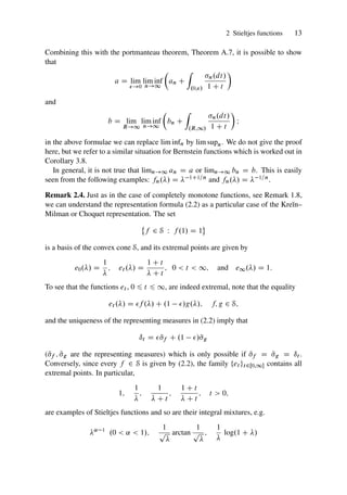 2 Stieltjes functions 13
Combining this with the portmanteau theorem, Theorem A.7, it is possible to show
that
a D lim
!0
lim inf
n!1

an C
Z
.0;/
n.dt/
1 C t

and
b D lim
R!1
lim inf
n!1

bn C
Z
.R;1/
n.dt/
1 C t

I
in the above formulae we can replace lim infn by lim supn. We do not give the proof
here, but we refer to a similar situation for Bernstein functions which is worked out in
Corollary 3.8.
In general, it is not true that limn!1 an D a or limn!1 bn D b. This is easily
seen from the following examples: fn./ D  1C1=n and fn./ D  1=n.
Remark 2.4. Just as in the case of completely monotone functions, see Remark 1.8,
we can understand the representation formula (2.2) as a particular case of the Kreı̆n–
Milman or Choquet representation. The set
®
f 2 S W f .1/ D 1
¯
is a basis of the convex cone S, and its extremal points are given by
e0./ D
1

; et ./ D
1 C t
 C t
; 0  t  1; and e1./ D 1:
To see that the functions et , 0 6 t 6 1, are indeed extremal, note that the equality
et ./ D f ./ C .1 /g./; f; g 2 S;
and the uniqueness of the representing measures in (2.2) imply that
ıt D  N
f C .1 /N
g
(N
f ; N
g are the representing measures) which is only possible if N
f D N
g D ıt .
Conversely, since every f 2 S is given by (2.2), the family ¹et ºt2Œ0;1 contains all
extremal points. In particular,
1;
1

;
1
 C t
;
1 C t
 C t
; t  0;
are examples of Stieltjes functions and so are their integral mixtures, e.g.
˛ 1
.0  ˛  1/;
1
p

arctan
1
p

;
1

log.1 C /
 