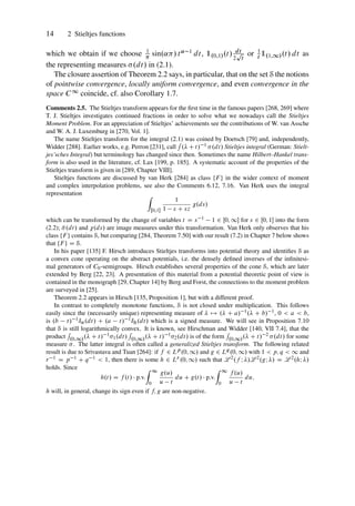 14 2 Stieltjes functions
which we obtain if we choose 1
 sin.˛/ t˛ 1 dt, 1.0;1/.t/ dt
2
p
t
or 1
t 1.1;1/.t/ dt as
the representing measures .dt/ in (2.1).
The closure assertion of Theorem 2.2 says, in particular, that on the set S the notions
of pointwise convergence, locally uniform convergence, and even convergence in the
space C1 coincide, cf. also Corollary 1.7.
Comments 2.5. The Stieltjes transform appears for the first time in the famous papers [268, 269] where
T. J. Stieltjes investigates continued fractions in order to solve what we nowadays call the Stieltjes
Moment Problem. For an appreciation of Stieltjes’ achievements see the contributions of W. van Assche
and W. A. J. Luxemburg in [270, Vol. 1].
The name Stieltjes transform for the integral (2.1) was coined by Doetsch [79] and, independently,
Widder [288]. Earlier works, e.g. Perron [231], call
R
. C t/ 1 .dt/ Stieltjes integral (German: Stielt-
jes’sches Integral) but terminology has changed since then. Sometimes the name Hilbert–Hankel trans-
form is also used in the literature, cf. Lax [199, p. 185]. A systematic account of the properties of the
Stieltjes transform is given in [289, Chapter VIII].
Stieltjes functions are discussed by van Herk [284] as class ¹F º in the wider context of moment
and complex interpolation problems, see also the Comments 6.12, 7.16. Van Herk uses the integral
representation Z
Œ0;1
1
1 s C sz
.ds/
which can be transformed by the change of variables t D s 1 1 2 Œ0; 1 for s 2 Œ0; 1 into the form
(2.2); N
.dt/ and .ds/ are image measures under this transformation. Van Herk only observes that his
class ¹F º contains S, but comparing [284, Theorem 7.50] with our result (7.2) in Chapter 7 below shows
that ¹F º D S.
In his paper [135] F. Hirsch introduces Stieltjes transforms into potential theory and identifies S as
a convex cone operating on the abstract potentials, i.e. the densely defined inverses of the infinitesi-
mal generators of C0-semigroups. Hirsch establishes several properties of the cone S, which are later
extended by Berg [22, 23]. A presentation of this material from a potential theoretic point of view is
contained in the monograph [29, Chapter 14] by Berg and Forst, the connections to the moment problem
are surveyed in [25].
Theorem 2.2 appears in Hirsch [135, Proposition 1], but with a different proof.
In contrast to completely monotone functions, S is not closed under multiplication. This follows
easily since the (necessarily unique) representing measure of  7! . C a/ 1. C b/ 1, 0  a  b,
is .b t/ 1ıa.dt/ C .a t/ 1ıb.dt/ which is a signed measure. We will see in Proposition 7.10
that S is still logarithmically convex. It is known, see Hirschman and Widder [140, VII 7.4], that the
product
R
.0;1/. C t/ 11.dt/
R
.0;1/. C t/ 12.dt/ is of the form
R
.0;1/. C t/ 2 .dt/ for some
measure . The latter integral is often called a generalized Stieltjes transform. The following related
result is due to Srivastava and Tuan [264]: if f 2 Lp.0; 1/ and g 2 Lq.0; 1/ with 1  p; q  1 and
r 1 D p 1 C q 1  1, then there is some h 2 Lr .0; 1/ such that L 2.f I /L 2.gI / D L 2.hI /
holds. Since
h.t/ D f .t/  p.v.
Z 1
0
g.u/
u t
du C g.t/  p.v.
Z 1
0
f .u/
u t
du;
h will, in general, change its sign even if f; g are non-negative.
 