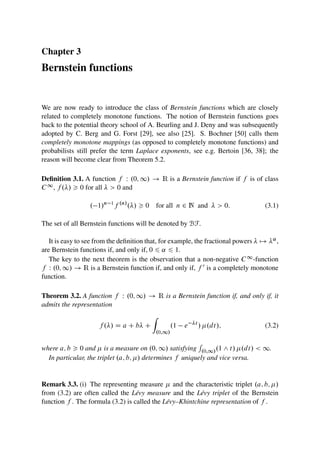 Chapter 3
Bernstein functions
We are now ready to introduce the class of Bernstein functions which are closely
related to completely monotone functions. The notion of Bernstein functions goes
back to the potential theory school of A. Beurling and J. Deny and was subsequently
adopted by C. Berg and G. Forst [29], see also [25]. S. Bochner [50] calls them
completely monotone mappings (as opposed to completely monotone functions) and
probabilists still prefer the term Laplace exponents, see e.g. Bertoin [36, 38]; the
reason will become clear from Theorem 5.2.
Definition 3.1. A function f W .0; 1/ ! R is a Bernstein function if f is of class
C1, f ./  0 for all   0 and
. 1/n 1
f .n/
./  0 for all n 2 N and   0: (3.1)
The set of all Bernstein functions will be denoted by BF.
It is easy to see from the definition that, for example, the fractional powers  7! ˛,
are Bernstein functions if, and only if, 0 6 ˛ 6 1.
The key to the next theorem is the observation that a non-negative C1-function
f W .0; 1/ ! R is a Bernstein function if, and only if, f 0 is a completely monotone
function.
Theorem 3.2. A function f W .0; 1/ ! R is a Bernstein function if, and only if, it
admits the representation
f ./ D a C b C
Z
.0;1/
.1 e t
/ .dt/; (3.2)
where a; b  0 and  is a measure on .0; 1/ satisfying
R
.0;1/.1 ^ t/ .dt/  1.
In particular, the triplet .a; b; / determines f uniquely and vice versa.
Remark 3.3. (i) The representing measure  and the characteristic triplet .a; b; /
from (3.2) are often called the Lévy measure and the Lévy triplet of the Bernstein
function f . The formula (3.2) is called the Lévy–Khintchine representation of f .
 