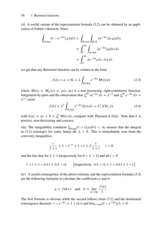 16 3 Bernstein functions
(ii) A useful variant of the representation formula (3.2) can be obtained by an appli-
cation of Fubini’s theorem. Since
Z
.0;1/
.1 e t
/ .dt/ D
Z
.0;1/
Z
.0;t/
e s
ds .dt/
D
Z 1
0
Z
.s;1/
e s
.dt/ ds
D
Z 1
0
e s
.s; 1/ ds
we get that any Bernstein function can be written in the form
f ./ D a C b C 
Z
.0;1/
e s
M.s/ ds (3.3)
where M.s/ D M.s/ D .s; 1/ is a non-increasing, right-continuous function.
Integration by parts and the observation that
R 1
0 se s ds D  2 and
R 1
0 e s ds D
 1 yield
f ./ D 2
Z
.0;1/
e s
k.s/ ds D 2
L .kI / (3.4)
with k.s/ D as C b C
R s
0 M.t/ dt, compare with Theorem 6.2(iii). Note that k is
positive, non-decreasing and concave.
(iii) The integrability condition
R
.0;1/.1 ^ t/ .dt/  1 ensures that the integral
in (3.2) converges for some, hence all,   0. This is immediately seen from the
convexity inequalities
t
1 C t
6 1 e t
6 1 ^ t 6 2
t
1 C t
; t  0
and the fact that for   1 [respectively for 0    1] and all t  0
1 ^ t 6 1 ^ .t/ 6 .1 ^ t/

respectively .1 ^ t/ 6 1 ^ .t/ 6 1 ^ t

:
(iv) A useful consequence of the above estimate and the representation formula (3.2)
are the following formulae to calculate the coefficients a and b:
a D f .0C/ and b D lim
!1
f ./

:
The first formula is obvious while the second follows from (3.2) and the dominated
convergence theorem: 1 e t 6 1 ^ .t/ and lim!1.1 e t /= D 0.
 