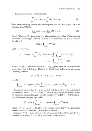3 Bernstein functions 17
(v) Formula (3.3) shows, in particular, that
Z 1
0
.t; 1/ dt D
Z 1
0
M.t/ dt  1: (3.5)
Since a non-increasing function which is integrable near zero is o.1=t/ as t ! 0, we
conclude from (3.5) that
lim
t!0C
t.t; 1/ D lim
t!0C
tM.t/ D 0: (3.6)
Proof of Theorem 3.2. Assume that f is a Bernstein function. Then f 0 is completely
monotone. According to Theorem 1.4, there exists a measure  on Œ0; 1/ such that
for all   0
f 0
./ D
Z
Œ0;1/
e t
.dt/:
Let b WD ¹0º. Then
f ./ f .0C/ D
Z 
0
f 0
.y/ dy D b C
Z 
0
Z
.0;1/
e yt
.dt/ dy
D b C
Z
.0;1/
1 e t
t
.dt/:
Write a WD f .0C/ and define .dt/ WD t 1j.0;1/.dt/. Then the calculation from
above shows that (3.2) is true. That a; b  0 is obvious, and from the elementary
(convexity) estimate
.1 e 1
/.1 ^ t/ 6 1 e t
; t  0;
we infer
Z
.0;1/
.1 ^ t/ .dt/ 6
e
e 1
Z
.0;1/
.1 e t
/ .dt/ D
e
e 1
f .1/  1:
Conversely, suppose that f is given by (3.2) with .a; b; / as in the statement of
the theorem. Since te t 6 t ^ .e/ 1, we can apply the differentiation lemma
for parameter-dependent integrals for all  from Œ;  1 and all   0. Differentiat-
ing (3.2) under the integral sign yields
f 0
./ D b C
Z
.0;1/
e t
t .dt/ D
Z
Œ0;1/
e t
.dt/;
where .dt/ WD t.dt/ C bı0.dt/. This formula shows that f 0 is a completely
monotone function. Therefore, f is a Bernstein function.
Because f .0C/ D a and because of the uniqueness assertion of Theorem 1.4 it is
clear that .a; b; / and f 2 BF are in one-to-one correspondence.
 