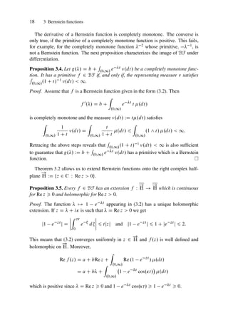 18 3 Bernstein functions
The derivative of a Bernstein function is completely monotone. The converse is
only true, if the primitive of a completely monotone function is positive. This fails,
for example, for the completely monotone function  2 whose primitive,  1, is
not a Bernstein function. The next proposition characterizes the image of BF under
differentiation.
Proposition 3.4. Let g./ D b C
R
.0;1/ e t .dt/ be a completely monotone func-
tion. It has a primitive f 2 BF if, and only if, the representing measure  satisfies
R
.0;1/.1 C t/ 1 .dt/  1.
Proof. Assume that f is a Bernstein function given in the form (3.2). Then
f 0
./ D b C
Z
.0;1/
e t
t .dt/
is completely monotone and the measure .dt/ WD t.dt/ satisfies
Z
.0;1/
1
1 C t
.dt/ D
Z
.0;1/
t
1 C t
.dt/ 6
Z
.0;1/
.1 ^ t/ .dt/  1:
Retracing the above steps reveals that
R
.0;1/.1 C t/ 1 .dt/  1 is also sufficient
to guarantee that g./ WD b C
R
.0;1/ e t .dt/ has a primitive which is a Bernstein
function.
Theorem 3.2 allows us to extend Bernstein functions onto the right complex half-
plane
!
H WD ¹z 2 C W Re z  0º.
Proposition 3.5. Every f 2 BF has an extension f W
!
H !
!
H which is continuous
for Re z  0 and holomorphic for Re z  0.
Proof. The function  7! 1 e t appearing in (3.2) has a unique holomorphic
extension. If z D  C i is such that  D Re z  0 we get
j1 e zt
j D
ˇ
ˇ
ˇ
ˇ
Z zt
0
e 
d
ˇ
ˇ
ˇ
ˇ 6 tjzj and j1 e zt
j 6 1 C je zt
j 6 2:
This means that (3.2) converges uniformly in z 2
!
H and f .z/ is well defined and
holomorphic on
!
H. Moreover,
Re f .z/ D a C bRe z C
Z
.0;1/
Re .1 e zt
/ .dt/
D a C b C
Z
.0;1/
1 e t
cos.t/

.dt/
which is positive since  D Re z  0 and 1 e t cos.t/  1 e t  0.
 