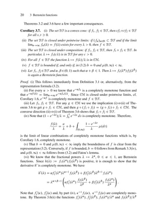 20 3 Bernstein functions
Theorems 3.2 and 3.6 have a few important consequences.
Corollary 3.7. (i) The set BF is a convex cone: if f1; f2 2 BF, then sf1Ctf2 2 BF
for all s; t  0.
(ii) The set BF is closed under pointwise limits: if .fn/n2N  BF and if the limit
limn!1 fn./ D f ./ exists for every   0, then f 2 BF.
(iii) The set BF is closed under composition: if f1; f2 2 BF, then f1 ı f2 2 BF. In
particular,  7! f1.c/ is in BF for any c  0.
(iv) For all f 2 BF the function  7! f ./= is in CM.
(v) f 2 BF is bounded if, and only if, in (3.2) b D 0 and .0; 1/  1.
(vi) Let f1; f2 2BF and ˛; ˇ 2.0; 1/ such that ˛ Cˇ 6 1. Then  7! f1.˛/f2.ˇ /
is again a Bernstein function.
Proof. (i) This follows immediately from Definition 3.1 or, alternatively, from the
representation formula (3.2).
(ii) For every u  0 we know that e ufn is a completely monotone function and
that e uf ./ D limn!1 e ufn./. Since CM is closed under pointwise limits, cf.
Corollary 1.6, e uf is completely monotone and f 2 BF.
(iii) Let f1; f2 2 BF. For any g 2 CM we use the implication (i))(ii) of The-
orem 3.6 to get g ı f1 2 CM, and then g ı .f1 ı f2/ D .g ı f1/ ı f2 2 CM. The
converse direction (ii))(i) of Theorem 3.6 shows that f1 ı f2 2 BF.
(iv) Note that .1 e t /= D
R 1
0 e s ds is completely monotone. Therefore,
f ./

D
a

C b C
Z
.0;1/
1 e t

.dt/
is the limit of linear combinations of completely monotone functions which is, by
Corollary 1.6, completely monotone.
(v) That b D 0 and .0; 1/  1 imply the boundedness of f is clear from the
representation (3.2). Conversely, if f is bounded, b D 0 follows from Remark 3.3(iv),
and .0; 1/  1 follows from (3.2) and Fatou’s lemma.
(vi) We know that the fractional powers  7! ˛, 0 6 ˛ 6 1, are Bernstein
functions. Since h./ WD f1.˛/f2.ˇ / is positive, it is enough to show that the
derivative h0 is completely monotone. We have
h0
./ D ˛f 0
1 .˛
/˛ 1
f2.ˇ
/ C ˇf 0
2 .ˇ
/ˇ 1
f1.˛
/
D ˛Cˇ 1
˛f 0
1 .˛
/
f2.ˇ /
ˇ
C ˇf 0
2 .ˇ
/
f1.˛/
˛
!
:
Note that f 0
1 ./; f 0
2 ./ and, by part (iv),  1f1./;  1f2./ are completely mono-
tone. By Theorem 3.6(ii) the functions f 0
1 .˛/; f 0
2 .ˇ /; f1.˛/=˛ and f2.ˇ /=ˇ
 