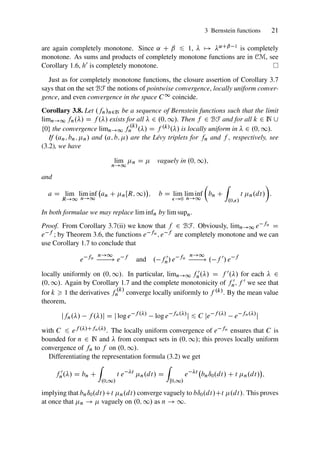 3 Bernstein functions 21
are again completely monotone. Since ˛ C ˇ 6 1,  7! ˛Cˇ 1 is completely
monotone. As sums and products of completely monotone functions are in CM, see
Corollary 1.6, h0 is completely monotone.
Just as for completely monotone functions, the closure assertion of Corollary 3.7
says that on the set BF the notions of pointwise convergence, locally uniform conver-
gence, and even convergence in the space C1 coincide.
Corollary 3.8. Let .fn/n2N be a sequence of Bernstein functions such that the limit
limn!1 fn./ D f ./ exists for all  2 .0; 1/. Then f 2 BF and for all k 2 N [
¹0º the convergence limn!1 f
.k/
n ./ D f .k/./ is locally uniform in  2 .0; 1/.
If .an; bn; n/ and .a; b; / are the Lévy triplets for fn and f , respectively, see
(3.2), we have
lim
n!1
n D  vaguely in .0; 1/;
and
a D lim
R!1
lim inf
n!1
an C nŒR; 1/

; b D lim
!0
lim inf
n!1

bn C
Z
.0;/
t n.dt/

:
In both formulae we may replace lim infn by lim supn.
Proof. From Corollary 3.7(ii) we know that f 2 BF. Obviously, limn!1 e fn D
e f ; by Theorem 3.6, the functions e fn ; e f are completely monotone and we can
use Corollary 1.7 to conclude that
e fn
n!1
! e f
and . f 0
n/ e fn
n!1
! . f 0
/ e f
locally uniformly on .0; 1/. In particular, limn!1 f 0
n./ D f 0./ for each  2
.0; 1/. Again by Corollary 1.7 and the complete monotonicity of f 0
n; f 0 we see that
for k  1 the derivatives f
.k/
n converge locally uniformly to f .k/. By the mean value
theorem,
jfn./ f ./j D j log e f ./
log e fn./
j 6 C je f ./
e fn./
j
with C 6 ef ./Cfn./. The locally uniform convergence of e fn ensures that C is
bounded for n 2 N and  from compact sets in .0; 1/; this proves locally uniform
convergence of fn to f on .0; 1/.
Differentiating the representation formula (3.2) we get
f 0
n./ D bn C
Z
.0;1/
t e t
n.dt/ D
Z
Œ0;1/
e t
bnı0.dt/ C t n.dt/

;
implying that bnı0.dt/Ct n.dt/ converge vaguely to bı0.dt/Ct .dt/. This proves
at once that n !  vaguely on .0; 1/ as n ! 1.
 