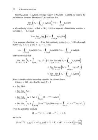 22 3 Bernstein functions
Since bnı0.dt/ C t n.dt/ converge vaguely to bı0.dt/ C t .dt/, we can use the
portmanteau theorem, Theorem A.7, to conclude that
lim
n!1

bn C
Z
.0;/
t n.dt/

D b C
Z
.0;/
t .dt/
at all continuity points   0 of . If j  0 is a sequence of continuity points of 
such that j ! 0, we get
b D lim
j!1
lim
n!1

bn C
Z
.0;j /
t n.dt/

:
For a sequence of arbitrary j ! 0 we find continuity points ıj ; j , j 2 N, of  such
that 0  ıj 6 j 6 j and ıj ; j ! 0. Thus,
bn C
Z
.0;ıj /
t n.dt/ 6 bn C
Z
.0;j /
t n.dt/ 6 bn C
Z
.0;j /
t n.dt/;
and we conclude that
lim
j !1
lim
n!1

bn C
Z
.0;ıj /
t n.dt/

6 lim
j!1
lim inf
n!1

bn C
Z
.0;j /
t n.dt/

6 lim
j!1
lim sup
n!1

bn C
Z
.0;j /
t n.dt/

6 lim
j!1
lim
n!1

bn C
Z
.0;j /
t n.dt/

:
Since both sides of the inequality coincide, the claim follows.
Using a D f .0C/ we find for each R  1
a D lim
!0
f ./
D lim
!0
lim
n!1
fn./
D lim
!0
lim
n!1

an C bn C
Z
.0;1/
.1 e t
/ n.dt/

D lim
!0
lim
n!1

an C
Z
ŒR;1/
.1 e t
/ n.dt/ C bn C
Z
.0;R/
.1 e t
/ n.dt/

:
From the convexity estimate
.1 e 1
/.1 ^ t/ 6 .1 e t
/; t  0;
we obtain
.1 e t
/ 1.0;R/.t/ 6 t 1.0;R/.t/ 6 .t ^ R/ 6 R.1 ^ t/ 6 R
.1 e t /
.1 e 1/
 