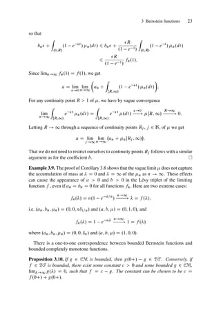 3 Bernstein functions 23
so that
bn C
Z
.0;R/
.1 e t
/ n.dt/ 6 bn C
R
.1 e 1/
Z
.0;R/
.1 e t
/ n.dt/
6
R
.1 e 1/
fn.1/:
Since limn!1 fn.1/ D f .1/, we get
a D lim
!0
lim
n!1

an C
Z
ŒR;1/
.1 e t
/ n.dt/

:
For any continuity point R  1 of , we have by vague convergence
lim
n!1
Z
ŒR;1/
e t
n.dt/ D
Z
ŒR;1/
e t
.dt/
!0
! ŒR; 1/
R!1
! 0:
Letting R ! 1 through a sequence of continuity points Rj , j 2 N, of  we get
a D lim
j !1
lim
n!1
an C nŒRj ; 1/

:
That we do not need to restrict ourselves to continuity points Rj follows with a similar
argument as for the coefficient b.
Example 3.9. The proof of Corollary 3.8 shows that the vague limit  does not capture
the accumulation of mass at  D 0 and  D 1 of the n as n ! 1. These effects
can cause the appearance of a  0 and b  0 in the Lévy triplet of the limiting
function f , even if an D bn D 0 for all functions fn. Here are two extreme cases:
fn./ D n.1 e =n
/
n!1
!  D f ./;
i.e. .an; bn; n/ D .0; 0; nı1=n/ and .a; b; / D .0; 1; 0/, and
fn./ D 1 e n n!1
! 1 D f ./
where .an; bn; n/ D .0; 0; ın/ and .a; b; / D .1; 0; 0/.
There is a one-to-one correspondence between bounded Bernstein functions and
bounded completely monotone functions.
Proposition 3.10. If g 2 CM is bounded, then g.0C/ g 2 BF. Conversely, if
f 2 BF is bounded, there exist some constant c  0 and some bounded g 2 CM,
lim!1 g./ D 0, such that f D c g. The constant can be chosen to be c D
f .0C/ C g.0C/.
 