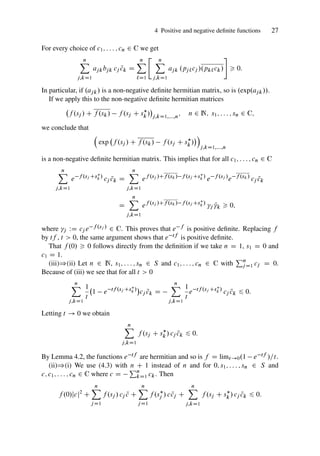 4 Positive and negative definite functions 27
For every choice of c1; : : : ; cn 2 C we get
n
X
j;kD1
ajkbjk cj N
ck D
n
X
`D1
 n
X
j;kD1
ajk .pj`cj /.pk`ck/
#
 0:
In particular, if .ajk/ is a non-negative definite hermitian matrix, so is .exp.ajk//.
If we apply this to the non-negative definite hermitian matrices
f .sj / C f .sk/ f .sj C s
k /

j;kD1;:::;n
; n 2 N; s1; : : : ; sn 2 C;
we conclude that

exp f .sj / C f .sk/ f .sj C s
k /

j;kD1;:::;n
is a non-negative definite hermitian matrix. This implies that for all c1; : : : ; cn 2 C
n
X
j;kD1
e f .sj Cs
k /
cj N
ck D
n
X
j;kD1
ef .sj /Cf .sk/ f .sj Cs
k /
e f .sj /
e f .sk/
cj N
ck
D
n
X
j;kD1
ef .sj /Cf .sk/ f .sj Cs
k /
j Nk  0;
where j WD cj e f .sj / 2 C. This proves that e f is positive definite. Replacing f
by tf , t  0, the same argument shows that e tf is positive definite.
That f .0/  0 follows directly from the definition if we take n D 1, s1 D 0 and
c1 D 1.
(iii))(ii) Let n 2 N, s1; : : : ; sn 2 S and c1; : : : ; cn 2 C with
Pn
jD1 cj D 0.
Because of (iii) we see that for all t  0
n
X
j;kD1
1
t
1 e tf .sj Cs
k /

cj N
ck D
n
X
j;kD1
1
t
e tf .sj Cs
k /
cj N
ck 6 0:
Letting t ! 0 we obtain
n
X
j;kD1
f .sj C s
k / cj N
ck 6 0:
By Lemma 4.2, the functions e tf are hermitian and so is f D limt!0.1 e tf /=t.
(ii))(i) We use (4.3) with n C 1 instead of n and for 0; s1; : : : ; sn 2 S and
c; c1; : : : ; cn 2 C where c D
Pn
kD1 ck. Then
f .0/jcj2
C
n
X
jD1
f .sj / cj N
c C
n
X
jD1
f .s
j / c N
cj C
n
X
j;kD1
f .sj C s
k / cj N
ck 6 0:
 