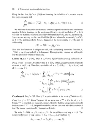 28 4 Positive and negative definite functions
Using the fact that f .s
j / D f .sj / and inserting the definition of c, we can rewrite
this expression and find
n
X
j;kD1
f .sj / C f .sk/ f .sj C s
k /

cj N
ck  f .0/jcj2
 0:
We will now characterize the bounded continuous positive definite and continuous
negative definite functions on the semigroup .Œ0; 1/; C/ with involution  D ; it
will turn out that these functions coincide with the families CMb and BF, respectively.
Since we are working on the closed half-line Œ0; 1/, it is useful to extend f 2 CMb
or f 2 BF continuously to Œ0; 1/. Because of the monotonicity of f this can be
achieved by
f .0/ WD f .0C/ D lim
!0
f ./:
Note that this extension is unique and that, for a completely monotone function f ,
f .0C/  1 if, and only if, f is bounded. Throughout this chapter we will tacitly
use this extension whenever necessary.
Lemma 4.5. Let f 2 CMb. Then f is positive definite in the sense of Definition 4.1.
Proof. From Theorem 1.4 we know that f 2 CMb is the Laplace transform of a finite
measure  on Œ0; 1/. Therefore, we find for all n 2 N, all 1; : : : ; n 2 Œ0; 1/ and
all c1; : : : ; cn 2 C
n
X
j;kD1
f .j C k/cj N
ck D
n
X
j;kD1
Z
Œ0;1/
e j t
e kt
.dt/

cj N
ck
D
Z
Œ0;1/
n
X
j;kD1
e j t
cj e kt ck
!
.dt/
D
Z
Œ0;1/
ˇ
ˇ
ˇ
ˇ
n
X
j D1
e j t
cj
ˇ
ˇ
ˇ
ˇ
2
.dt/  0:
Corollary 4.6. Let f 2 BF. Then f is negative definite in the sense of Definition 4.3.
Proof. Let f 2 BF. From Theorem 3.6 we know that e tf 2 CM for all t  0.
Since e tf is bounded, we can use Lemma 4.5 to infer that (the unique extensions of)
the functions e tf , t  0, are positive definite, and we conclude with Proposition 4.4
that (the unique extension of) f is negative definite.
We write af ./ WD f . C a/ f ./ for the difference of step a  0. The
iterated differences of step sizes aj  0, j D 1; : : : ; n, are defined by
an : : : a1 f WD an .an 1 : : : a1 f /:
 