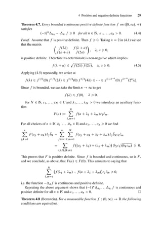 4 Positive and negative definite functions 29
Theorem 4.7. Every bounded continuous positive definite function f on .Œ0; 1/; C/
satisfies
. 1/n
an    a1 f  0 for all n 2 N; a1; : : : ; an  0: (4.4)
Proof. Assume that f is positive definite. Then f  0. Taking n D 2 in (4.1) we see
that the matrix 
f .2/ f . C a/
f . C a/ f .2a/

; ; a  0;
is positive definite. Therefore its determinant is non-negative which implies
f . C a/ 6
p
f .2/ f .2a/; ; a  0: (4.5)
Applying (4.5) repeatedly, we arrive at
f ./ 6 f 1=2
.0/ f 1=2
.2/ 6 f 3=4
.0/ f 1=4
.4/ 6    6 f 1 2 n
.0/ f 2 n
.2n
/:
Since f is bounded, we can take the limit n ! 1 to get
f ./ 6 f .0/;   0:
For N 2 N, c1; : : : ; cN 2 C and 1; : : : ; N  0 we introduce an auxiliary func-
tion
F.a/ WD
N
X
`;mD1
f .a C ` C m/ c` N
cm:
For all choices of n 2 N, b1; : : : ; bn 2 R and a1; : : : ; an  0 we find
n
X
j;kD1
F.aj C ak/ bj
N
bk D
n
X
j;kD1
N
X
`;mD1
f .aj C ak C ` C m/ bj
N
bkc` N
cm
D
X
.j;`/;.k;m/
f .aj C `/ C .ak C m/

.bj c`/.bkcm/  0:
This proves that F is positive definite. Since f is bounded and continuous, so is F ,
and we conclude, as above, that F.a/ 6 F.0/. This amounts to saying that
N
X
`;mD1
f .` C m/ f .a C ` C m/

cj N
cm  0;
i.e. the function af is continuous and positive definite.
Repeating the above argument shows that . 1/nan : : : a1 f is continuous and
positive definite for all n 2 N and a1; : : : ; an  0.
Theorem 4.8 (Bernstein). For a measurable function f W .0; 1/ ! R the following
conditions are equivalent.
 